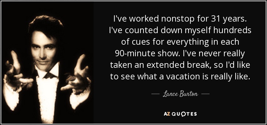 I've worked nonstop for 31 years. I've counted down myself hundreds of cues for everything in each 90-minute show. I've never really taken an extended break, so I'd like to see what a vacation is really like. - Lance Burton