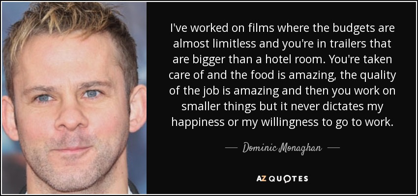 I've worked on films where the budgets are almost limitless and you're in trailers that are bigger than a hotel room. You're taken care of and the food is amazing, the quality of the job is amazing and then you work on smaller things but it never dictates my happiness or my willingness to go to work. - Dominic Monaghan