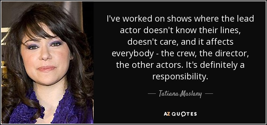 I've worked on shows where the lead actor doesn't know their lines, doesn't care, and it affects everybody - the crew, the director, the other actors. It's definitely a responsibility. - Tatiana Maslany