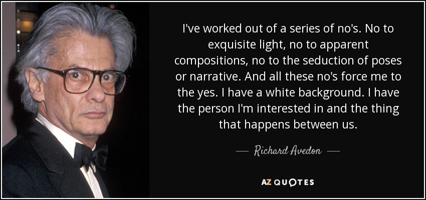 I've worked out of a series of no's. No to exquisite light, no to apparent compositions, no to the seduction of poses or narrative. And all these no's force me to the yes. I have a white background. I have the person I'm interested in and the thing that happens between us. - Richard Avedon
