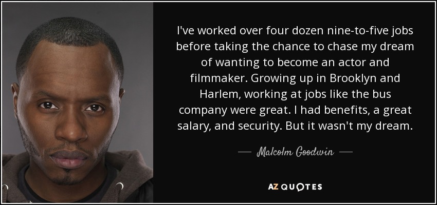 I've worked over four dozen nine-to-five jobs before taking the chance to chase my dream of wanting to become an actor and filmmaker. Growing up in Brooklyn and Harlem, working at jobs like the bus company were great. I had benefits, a great salary, and security. But it wasn't my dream. - Malcolm Goodwin