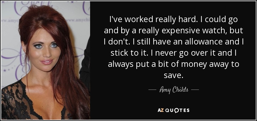 I've worked really hard. I could go and by a really expensive watch, but I don't. I still have an allowance and I stick to it. I never go over it and I always put a bit of money away to save. - Amy Childs
