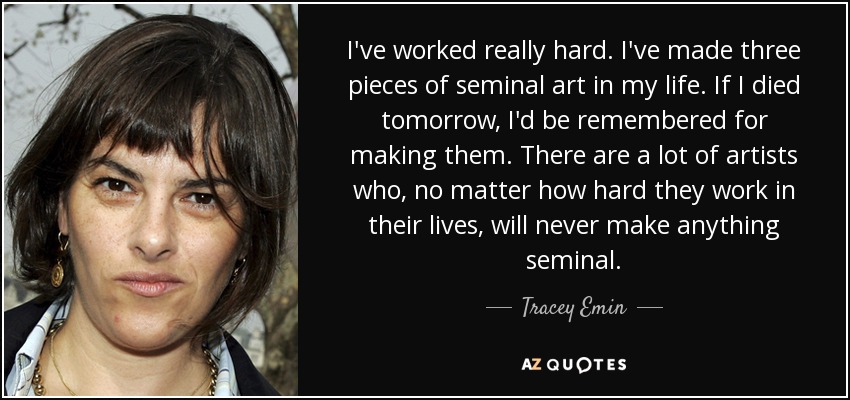 I've worked really hard. I've made three pieces of seminal art in my life. If I died tomorrow, I'd be remembered for making them. There are a lot of artists who, no matter how hard they work in their lives, will never make anything seminal. - Tracey Emin