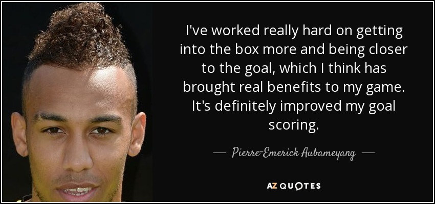 I've worked really hard on getting into the box more and being closer to the goal, which I think has brought real benefits to my game. It's definitely improved my goal scoring. - Pierre-Emerick Aubameyang