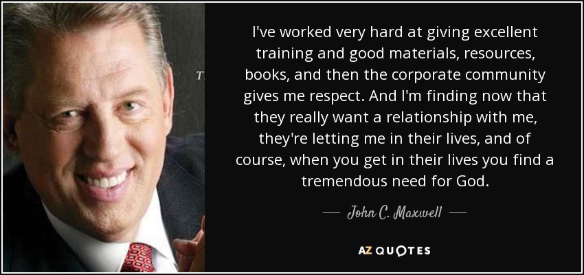 I've worked very hard at giving excellent training and good materials, resources, books, and then the corporate community gives me respect. And I'm finding now that they really want a relationship with me, they're letting me in their lives, and of course, when you get in their lives you find a tremendous need for God. - John C. Maxwell