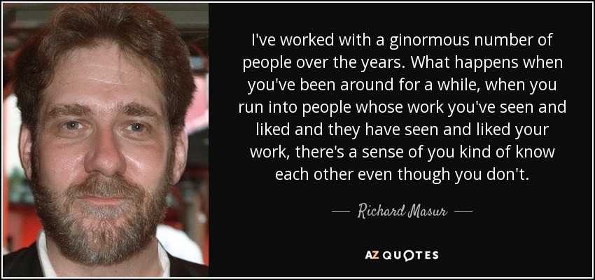I've worked with a ginormous number of people over the years. What happens when you've been around for a while, when you run into people whose work you've seen and liked and they have seen and liked your work, there's a sense of you kind of know each other even though you don't. - Richard Masur