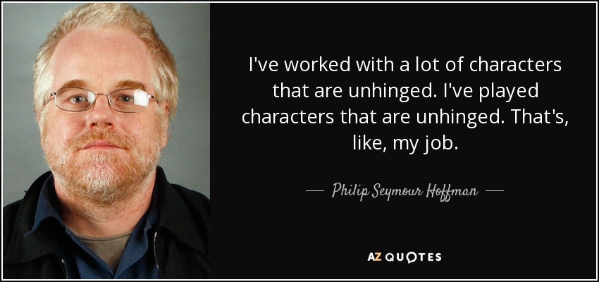 I've worked with a lot of characters that are unhinged. I've played characters that are unhinged. That's, like, my job. - Philip Seymour Hoffman
