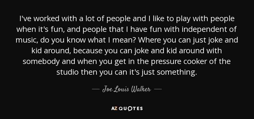 I've worked with a lot of people and I like to play with people when it's fun, and people that I have fun with independent of music, do you know what I mean? Where you can just joke and kid around, because you can joke and kid around with somebody and when you get in the pressure cooker of the studio then you can it's just something. - Joe Louis Walker