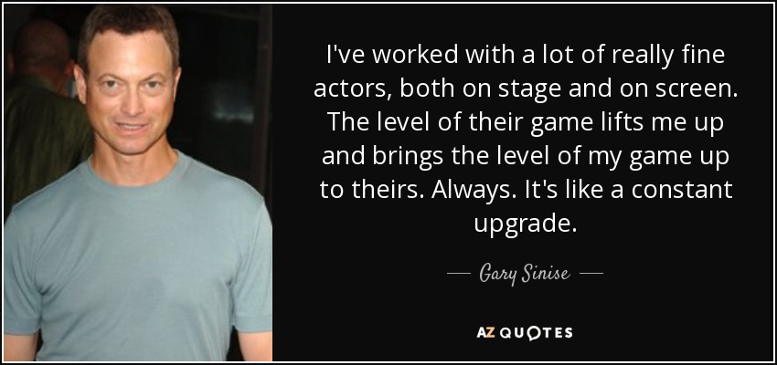 I've worked with a lot of really fine actors, both on stage and on screen. The level of their game lifts me up and brings the level of my game up to theirs. Always. It's like a constant upgrade. - Gary Sinise