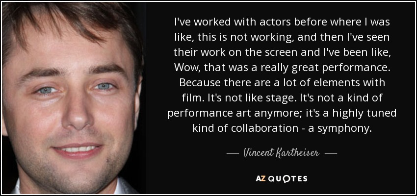 I've worked with actors before where I was like, this is not working, and then I've seen their work on the screen and I've been like, Wow, that was a really great performance. Because there are a lot of elements with film. It's not like stage. It's not a kind of performance art anymore; it's a highly tuned kind of collaboration - a symphony. - Vincent Kartheiser