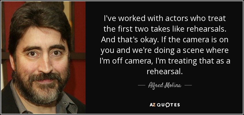 I've worked with actors who treat the first two takes like rehearsals. And that's okay. If the camera is on you and we're doing a scene where I'm off camera, I'm treating that as a rehearsal. - Alfred Molina