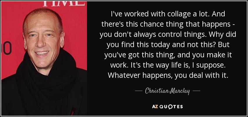 I've worked with collage a lot. And there's this chance thing that happens - you don't always control things. Why did you find this today and not this? But you've got this thing, and you make it work. It's the way life is, I suppose. Whatever happens, you deal with it. - Christian Marclay