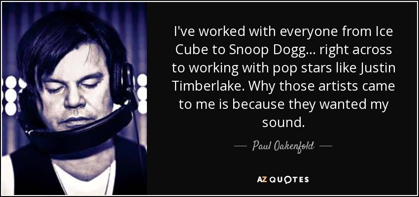I've worked with everyone from Ice Cube to Snoop Dogg ... right across to working with pop stars like Justin Timberlake. Why those artists came to me is because they wanted my sound. - Paul Oakenfold