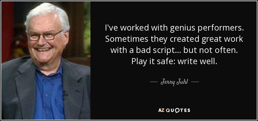 I've worked with genius performers. Sometimes they created great work with a bad script... but not often. Play it safe: write well. - Jerry Juhl