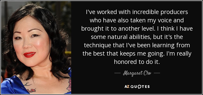I've worked with incredible producers who have also taken my voice and brought it to another level. I think I have some natural abilities, but it's the technique that I've been learning from the best that keeps me going. I'm really honored to do it. - Margaret Cho
