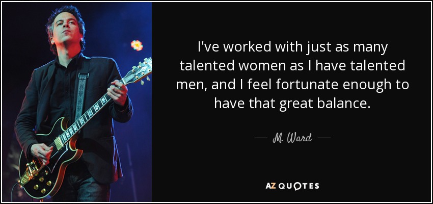 I've worked with just as many talented women as I have talented men, and I feel fortunate enough to have that great balance. - M. Ward