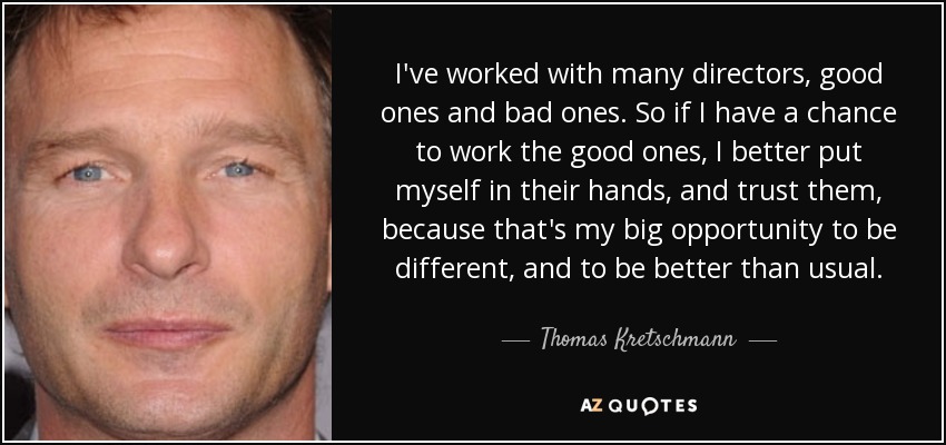 I've worked with many directors, good ones and bad ones. So if I have a chance to work the good ones, I better put myself in their hands, and trust them, because that's my big opportunity to be different, and to be better than usual. - Thomas Kretschmann