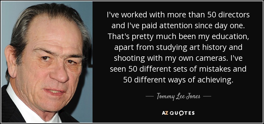 I've worked with more than 50 directors and I've paid attention since day one. That's pretty much been my education, apart from studying art history and shooting with my own cameras. I've seen 50 different sets of mistakes and 50 different ways of achieving. - Tommy Lee Jones