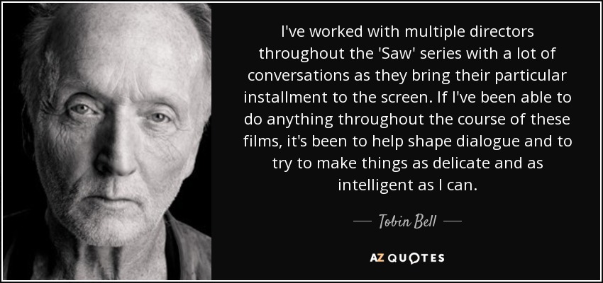 I've worked with multiple directors throughout the 'Saw' series with a lot of conversations as they bring their particular installment to the screen. If I've been able to do anything throughout the course of these films, it's been to help shape dialogue and to try to make things as delicate and as intelligent as I can. - Tobin Bell