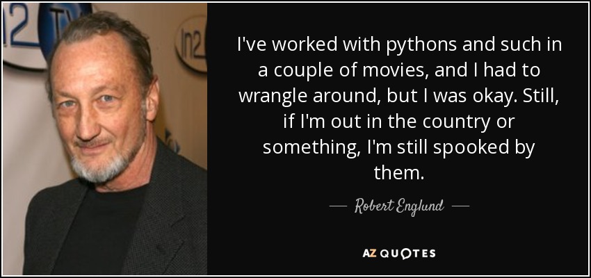 I've worked with pythons and such in a couple of movies, and I had to wrangle around, but I was okay. Still, if I'm out in the country or something, I'm still spooked by them. - Robert Englund