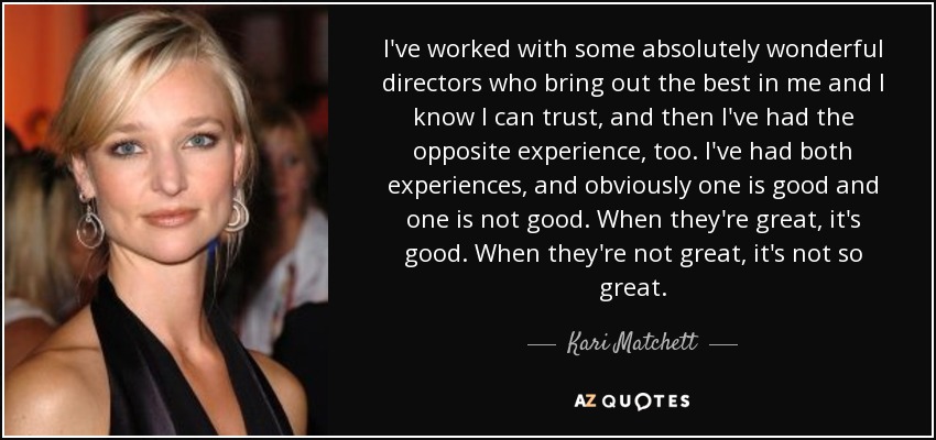 I've worked with some absolutely wonderful directors who bring out the best in me and I know I can trust, and then I've had the opposite experience, too. I've had both experiences, and obviously one is good and one is not good. When they're great, it's good. When they're not great, it's not so great. - Kari Matchett