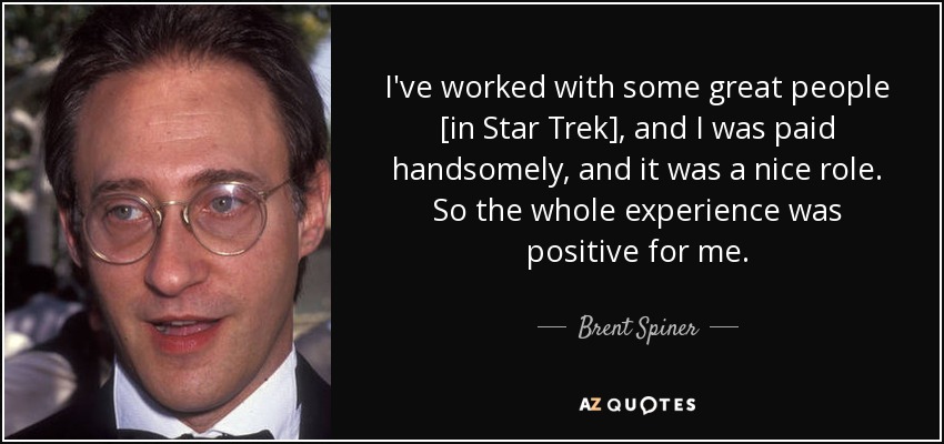 I've worked with some great people [in Star Trek], and I was paid handsomely, and it was a nice role. So the whole experience was positive for me. - Brent Spiner
