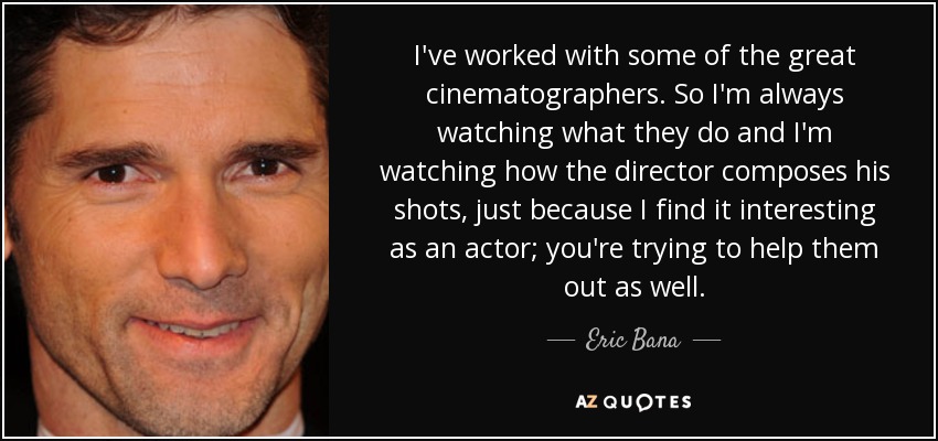 I've worked with some of the great cinematographers. So I'm always watching what they do and I'm watching how the director composes his shots, just because I find it interesting as an actor; you're trying to help them out as well. - Eric Bana