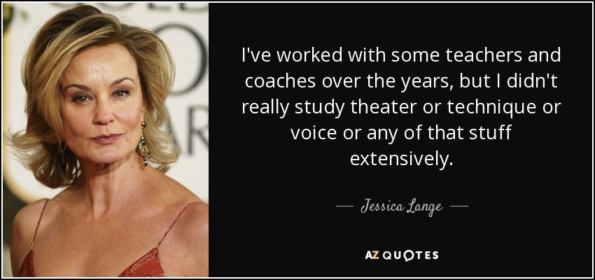 I've worked with some teachers and coaches over the years, but I didn't really study theater or technique or voice or any of that stuff extensively. - Jessica Lange
