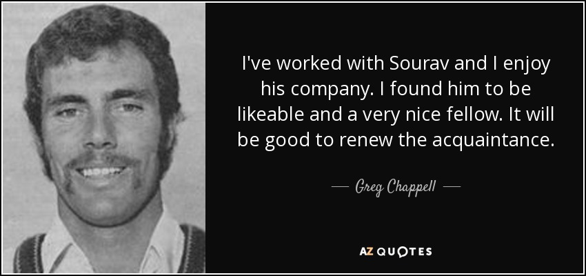 I've worked with Sourav and I enjoy his company. I found him to be likeable and a very nice fellow. It will be good to renew the acquaintance. - Greg Chappell