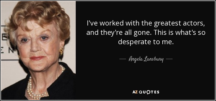 I've worked with the greatest actors, and they're all gone. This is what's so desperate to me. - Angela Lansbury