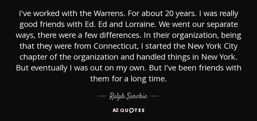 I've worked with the Warrens. For about 20 years. I was really good friends with Ed. Ed and Lorraine. We went our separate ways, there were a few differences. In their organization, being that they were from Connecticut, I started the New York City chapter of the organization and handled things in New York. But eventually I was out on my own. But I've been friends with them for a long time. - Ralph Sarchie