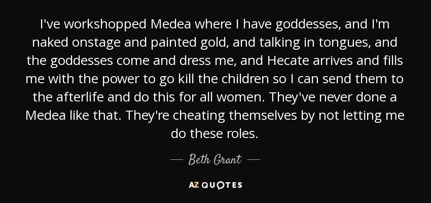 I've workshopped Medea where I have goddesses, and I'm naked onstage and painted gold, and talking in tongues, and the goddesses come and dress me, and Hecate arrives and fills me with the power to go kill the children so I can send them to the afterlife and do this for all women. They've never done a Medea like that. They're cheating themselves by not letting me do these roles. - Beth Grant