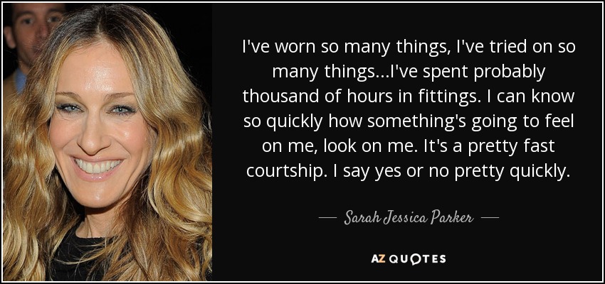 I've worn so many things, I've tried on so many things...I've spent probably thousand of hours in fittings. I can know so quickly how something's going to feel on me, look on me. It's a pretty fast courtship. I say yes or no pretty quickly. - Sarah Jessica Parker