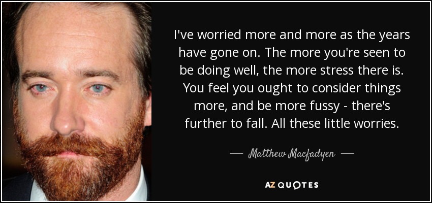 I've worried more and more as the years have gone on. The more you're seen to be doing well, the more stress there is. You feel you ought to consider things more, and be more fussy - there's further to fall. All these little worries. - Matthew Macfadyen
