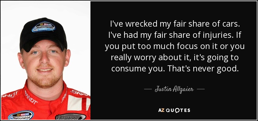 I've wrecked my fair share of cars. I've had my fair share of injuries. If you put too much focus on it or you really worry about it, it's going to consume you. That's never good. - Justin Allgaier
