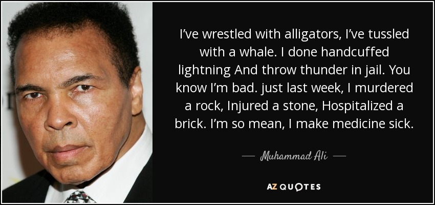 I’ve wrestled with alligators, I’ve tussled with a whale. I done handcuffed lightning And throw thunder in jail. You know I’m bad. just last week, I murdered a rock, Injured a stone, Hospitalized a brick. I’m so mean, I make medicine sick. - Muhammad Ali