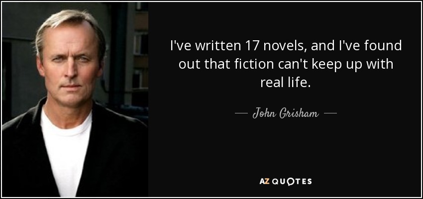 I've written 17 novels, and I've found out that fiction can't keep up with real life. - John Grisham