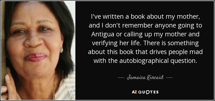 I've written a book about my mother, and I don't remember anyone going to Antigua or calling up my mother and verifying her life. There is something about this book that drives people mad with the autobiographical question. - Jamaica Kincaid