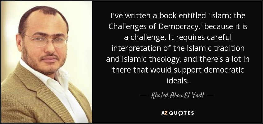 I've written a book entitled 'Islam: the Challenges of Democracy,' because it is a challenge. It requires careful interpretation of the Islamic tradition and Islamic theology, and there's a lot in there that would support democratic ideals. - Khaled Abou El Fadl
