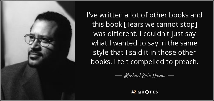 I've written a lot of other books and this book [Tears we cannot stop] was different. I couldn't just say what I wanted to say in the same style that I said it in those other books. I felt compelled to preach. - Michael Eric Dyson
