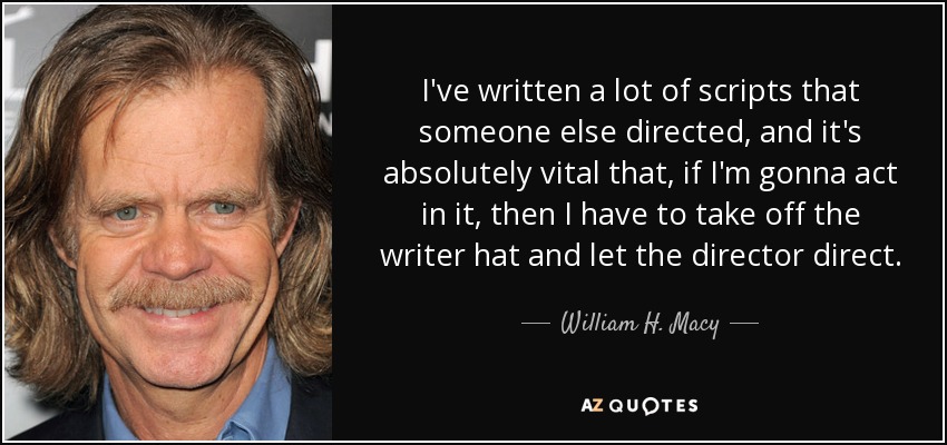 I've written a lot of scripts that someone else directed, and it's absolutely vital that, if I'm gonna act in it, then I have to take off the writer hat and let the director direct. - William H. Macy