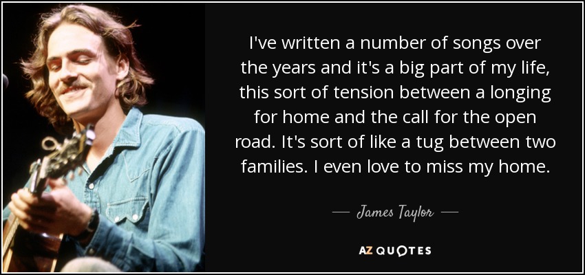 I've written a number of songs over the years and it's a big part of my life, this sort of tension between a longing for home and the call for the open road. It's sort of like a tug between two families. I even love to miss my home. - James Taylor