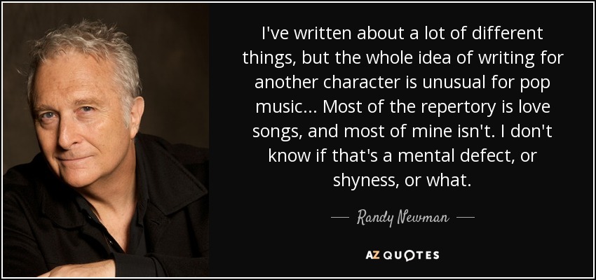 I've written about a lot of different things, but the whole idea of writing for another character is unusual for pop music... Most of the repertory is love songs, and most of mine isn't. I don't know if that's a mental defect, or shyness, or what. - Randy Newman