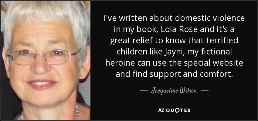 I've written about domestic violence in my book, Lola Rose and it's a great relief to know that terrified children like Jayni, my fictional heroine can use the special website and find support and comfort. - Jacqueline Wilson