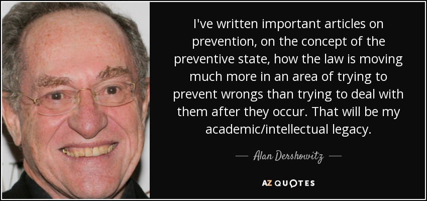 I've written important articles on prevention, on the concept of the preventive state, how the law is moving much more in an area of trying to prevent wrongs than trying to deal with them after they occur. That will be my academic/intellectual legacy. - Alan Dershowitz