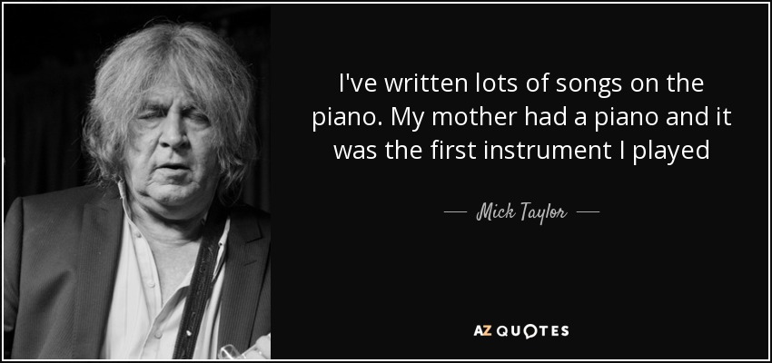 I've written lots of songs on the piano. My mother had a piano and it was the first instrument I played - Mick Taylor