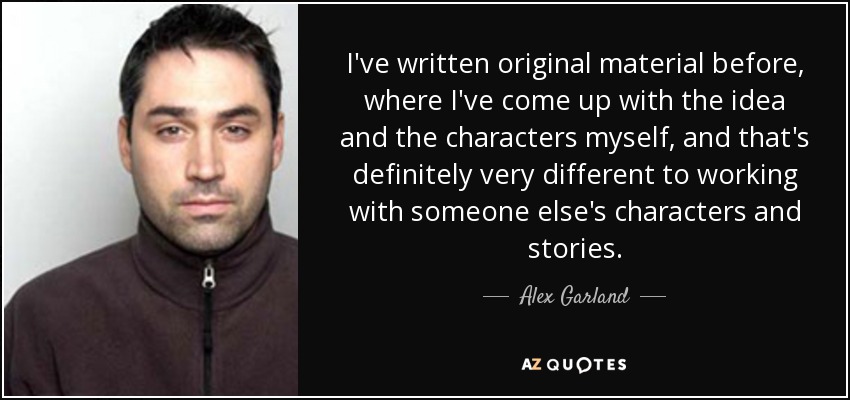 I've written original material before, where I've come up with the idea and the characters myself, and that's definitely very different to working with someone else's characters and stories. - Alex Garland