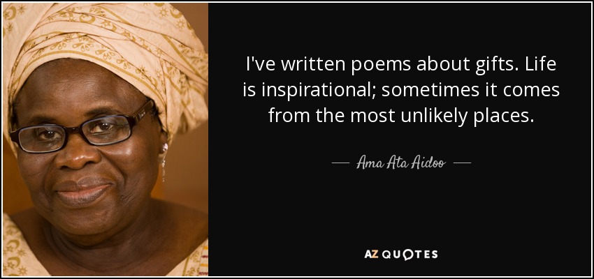 I've written poems about gifts. Life is inspirational; sometimes it comes from the most unlikely places. - Ama Ata Aidoo