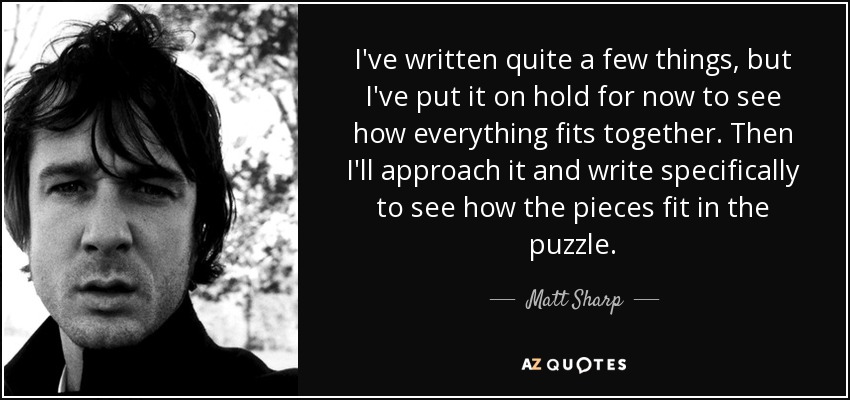 I've written quite a few things, but I've put it on hold for now to see how everything fits together. Then I'll approach it and write specifically to see how the pieces fit in the puzzle. - Matt Sharp