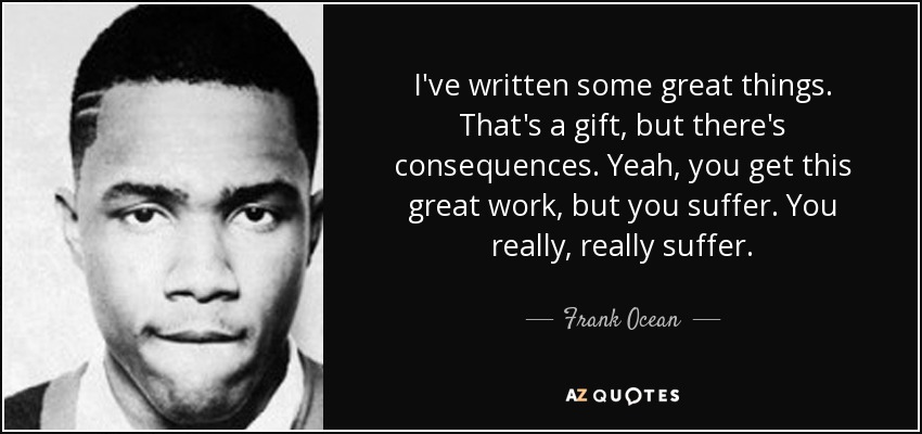 I've written some great things. That's a gift, but there's consequences. Yeah, you get this great work, but you suffer. You really, really suffer. - Frank Ocean